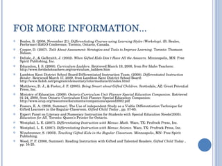 FOR MORE INFORMATION... Beales, B. (2008, November 21).  Differentiating Courses using Learning Styles (Workshop).  (B. Beales, Performer) EdGO Conference, Toronto, Ontario, Canada. Cooper, D. (2007).  Talk About Assessment: Strategies and Tools to Improve Learning.  Toronto: Thomson Nelson. Delisle, J., & Galbraith, J. (2002).  When Gifted Kids Don't Have All the Answers.  Minneapolis, MN: Free Spirit Publishing, Inc. Education, I. S. (2008).  Curriculum Ladders . Retrieved March 19, 2009, from For Idaho Teachers: http://www.foridahoteachers.org/curriculum_ladders.htm Lambton Kent District School Board Differentiated Instruction Team. (2008).  Differentiated Instruction Binder . Retrieved March 17, 2009, from Lambton Kent District School Board: http://www.lkdsb.net/program/elementary/intermediate/di/index.html Matthews, D. J., & Foster, J. F. (2005).  Being Smart about Gifted Children.  Scottsdale, AZ: Great Potential Press, Inc. Ministry of Education. (2009).  Ontario Curriculum Unit Planner Special Education Companion.  Retrieved 01 24, 2009, from Ontario Curriculum Unit Planner Special Education Companion: http://www.ocup.org/resources/documents/companions/speced2002.pdf Powers, E. A. (2008, Summer). The Use of independent Study as a Viable Differentiation Technique for Gifted Learners in the Regular Classroom.  Gifted Child Today  , pp. 57-65. Expert Panel on Literacy and Numeracy Instruction for Students with Special Education Needs(2005).  Education for All.  Toronto: Queen's Printer for Ontario. Westphal, L. E. (2007).  Differentiating Instruction with Menus: Math.  Waco, TX: Profrock Press, Inc. Westphal, L. E. (2007).  Differentiating Instruction with Menus: Science.  Waco, TX: Prufrock Press, Inc. Winebrenner, S. (2003).  Teaching Gifted Kids in the Regular Classroom.  Minneapolis, MN: Free Spirit Publishing. Wood, P. F. (2008, Summer). Reading Instruction with Gifted and Talented Readers.  Gifted Child Today  , pp. 16-25. 