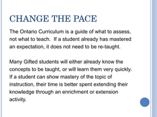 CHANGE THE PACE The Ontario Curriculum is a guide of what to assess, not what to teach.  If a student already has mastered an expectation, it does not need to be re-taught. Many Gifted students will either already know the concepts to be taught, or will learn them very quickly. If a student can show mastery of the topic of instruction, their time is better spent extending their knowledge through an enrichment or extension activity. 