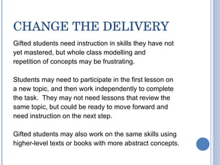 CHANGE THE DELIVERY Gifted students need instruction in skills they have not yet mastered, but whole class modelling and repetition of concepts may be frustrating. Students may need to participate in the first lesson on a new topic, and then work independently to complete the task.  They may not need lessons that review the same topic, but could be ready to move forward and need instruction on the next step. Gifted students may also work on the same skills using higher-level texts or books with more abstract concepts.  