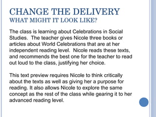 CHANGE THE DELIVERY WHAT MIGHT IT LOOK LIKE? The class is learning about Celebrations in Social Studies.  The teacher gives Nicole three books or  articles about World Celebrations that are at her independent reading level.  Nicole reads these texts, and recommends the best one for the teacher to read out loud to the class, justifying her choice.  This text preview requires Nicole to think critically about the texts as well as giving her a purpose for reading. It also allows Nicole to explore the same concept as the rest of the class while gearing it to her advanced reading level. 