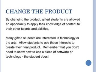 CHANGE THE PRODUCT By changing the product, gifted students are allowed an opportunity to apply their knowledge of content to their other talents and abilities.  Many gifted students are interested in technology or the arts.  Allow students to use these interests to create their final product.  Remember that you don’t need to know how to use a piece of software or technology - the student does! 