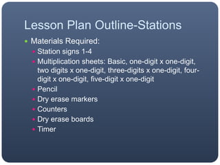 Lesson Plan Outline-Stations
 Materials Required:
 Station signs 1-4
 Multiplication sheets: Basic, one-digit x one-digit,
two digits x one-digit, three-digits x one-digit, four-
digit x one-digit, five-digit x one-digit
 Pencil
 Dry erase markers
 Counters
 Dry erase boards
 Timer
 