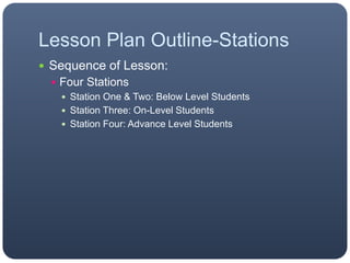 Lesson Plan Outline-Stations
 Sequence of Lesson:
 Four Stations
 Station One & Two: Below Level Students
 Station Three: On-Level Students
 Station Four: Advance Level Students
 