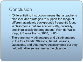Conclusion
 "Differentiating instruction means that a teacher’s
plan includes strategies to support the range of
different academic backgrounds frequently found
in classrooms that are academically, culturally,
and linguistically heterogeneous" (Van de Walle,
Karp, & Bay-Williams, 2010, p. 65).
 There are many advantages and disadvantages
to the four trends: Stations, Tiered Lessons,
Questions, and Alternative Assessments but they
help with diverse learners in the classroom.
 