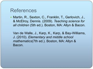 References
 Martin, R., Sexton, C., Franklin, T., Gerlovich, J.,
& McElroy, Dennis. (2009). Teaching science for
all children (5th ed.). Boston, MA: Allyn & Bacon.
Van de Walle, J., Karp, K., Karp, & Bay-Williams,
J. (2010). Elementary and middle school
mathematics(7th ed.). Boston, MA: Allyn &
Bacon.
 