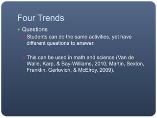 Four Trends
 Questions
 Students can do the same activities, yet have
different questions to answer.
 This can be used in math and science (Van de
Walle, Karp, & Bay-Williams, 2010; Martin, Sexton,
Franklin, Gerlovich, & McElroy, 2009).
 