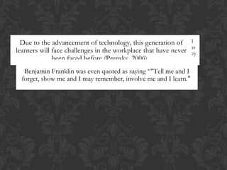 Due to the ARE TODAY’Shasof technology, this ETHNICITY AND
    Diversity in learning styles
   NOT ONLY advancement
                                   always existed, however “the arrival and rapid
                                 LEARNERS DIVERSE IN generation of
learners increased distinguishable differences indecades of the havecentury” they
   dissemination of digital technology in the last
  further will face challenges in the DIVERSE IN styles 20th theSTYLES
 SOCIO CULTURAL STATUS; THEY ARE workplace that
                                                   learning
                                                            LEARNING
                                                                and    never has
                                                                         ways
                AND ABILITIES AS WELL (KUZMESKUS, 1996).
                 been faced before (Prensky, 2006).
                     must be accommodated (Prensky 2001, p.1).

   Benjamin Franklin was even quoted as saying “"Tell me and I
  forget, show me and I may remember, involve me and I learn."
 