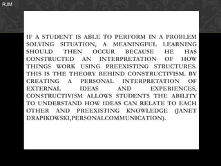 RJM




      IF A STUDENT IS ABLE TO PERFORM IN A PROBLEM
      SOLVING SITUATION, A MEANINGFUL LEARNING
      SHOULD    THEN    OCCUR    BECAUSE  HE   HAS
      CONSTRUCTED AN INTERPRETATION OF HOW
      THINGS WORK USING PREEXISTING STRUCTURES.
      THIS IS THE THEORY BEHIND CONSTRUCTIVISM. BY
      CREATING A PERSONAL INTERPRETATION OF
      EXTERNAL       IDEAS     AND     EXPERIENCES,
      CONSTRUCTIVISM ALLOWS STUDENTS THE ABILITY
      TO UNDERSTAND HOW IDEAS CAN RELATE TO EACH
      OTHER AND PREEXISTING KNOWLEDGE (JANET
      DRAPIKOWSKI,PERSONALCOMMUNICATION).
 