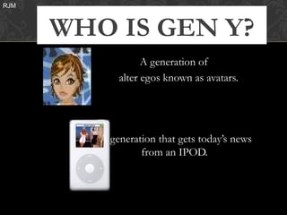 RJM



      WHO IS GEN Y?
                   A generation of
             alter egos known as avatars.




         A generation that gets today’s news
                  from an IPOD.
 