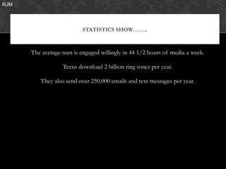 RJM




                          STATISTICS SHOW……..



      The average teen is engaged willingly in 44 1/2 hours of media a week.

                  Teens download 2 billion ring tones per year.

         They also send over 250,000 emails and text messages per year.
 
