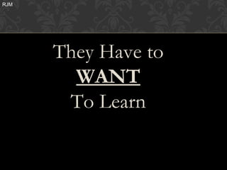 RJM




      They Have to
        WANT
       To Learn
 