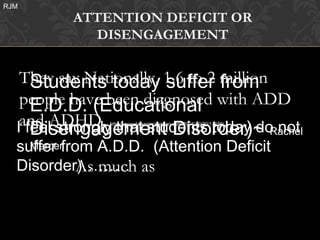 RJM
          ATTENTION DEFICIT OR
            DISENGAGEMENT


     Students today suffer from
   They say Nationally, 1.6 to 2 million
   people have been diagnosed with ADD
     E.D.D. (Educational
   and ADHD. that students today do not
      Disengagement Disorder)~ Rachel
  I feel strongly
               http://www.dailyprincetonian.com/2004/10/20/11159/




  suffer from A.D.D. (Attention Deficit
    Mercer

  Disorder)……… as
            As much
 