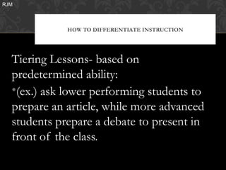 RJM




             HOW TO DIFFERENTIATE INSTRUCTION




  Tiering Lessons- based on
  predetermined ability:
  •(ex.) ask lower performing students to
  prepare an article, while more advanced
  students prepare a debate to present in
  front of the class.
 