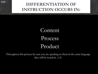 RJM
                      DIFFERENTIATION OF
                    INSTRUCTION OCCURS IN:



                                     Content
                                     Process
                                     Product
      Throughout this process be sure you are speaking to them in the same language
                               they will be tested in. (LB)
 