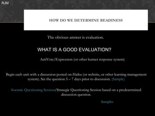 RJM




                              HOW DO WE DETERMINE READINESS



                             The obvious answer is evaluation.

                      WHAT IS A GOOD EVALUATION?
                        ActiVote/Expression (or other learner response system)


 Begin each unit with a discussion posted on Haiku (or website, or other learning management
               system). Set the question 5 – 7 days prior to discussion. (Sample)

      Socratic Questioning Session/Strategic Questioning Session based on a predetermined
                                      discussion question.
                                                               Samples
 