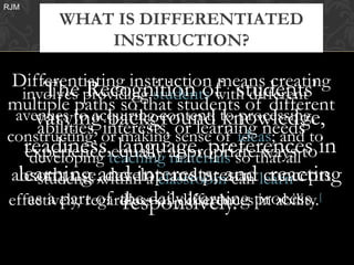 RJM
       WHAT IS DIFFERENTIATED
           INSTRUCTION?

 Differentiating instruction means creating
       The Recognition of students'
   involves providing students with different
multiple paths so that students of different
      varying interests, or learning needs
                  background knowledge,
  avenues to acquiring content; to processing,
      abilities, or making sense of ideas; and to
constructing,
   readiness,teaching appropriatethat allto in
                   language, preferences
    experience equally materials so ways
     developing
 absorb, use,and interests; and learn
  learning within a classroom can concepts
      students develop and present reacting
effectively, regardless of differencesprocess. [
    as a part of the daily learning in ability.
                    responsively.
 