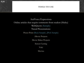 RJM

                                 TOOLS TO USE




                         ActiVotes/Expressions
      Online articles that require comments from student (Haiku)
                           WebQuests (Sample)
                          Tiered Presentations:
                Power Point (Basic Sample) ,(Prof. Sample)
                             iMovie Projects
                          Movie Maker Projects
                             Screen Casting
                                  Voki
                                 Muvizu
 