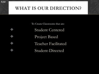 RJM


          WHAT IS OUR DIRECTION?


               To Create Classrooms that are:

      3          Student Centered
      3          Project Based
      3          Teacher Facilitated
      3          Student-Directed
 