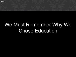 RJM




      We Must Remember Why We
          Chose Education
 