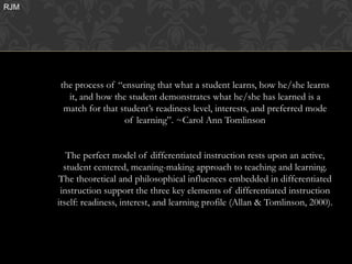 RJM




                                        HJHJ



      the process of “ensuring that what a student learns, how he/she learns
        it, and how the student demonstrates what he/she has learned is a
       match for that student’s readiness level, interests, and preferred mode
                       of learning”. ~Carol Ann Tomlinson


         The perfect model of differentiated instruction rests upon an active,
        student centered, meaning-making approach to teaching and learning.
      The theoretical and philosophical influences embedded in differentiated
       instruction support the three key elements of differentiated instruction
      itself: readiness, interest, and learning profile (Allan & Tomlinson, 2000).
 