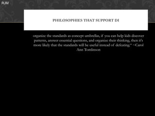 RJM




                   PHILOSOPHIES THAT SUPPORT DI


      organize the standards as concept umbrellas, if you can help kids discover
       patterns, answer essential questions, and organize their thinking, then it's
      more likely that the standards will be useful instead of defeating.“ ~Carol
                                    Ann Tomlinson
 