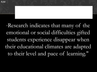 RJM




    Research indicates that many of the
      “

   emotional or social difficulties gifted
   students experience disappear when
  their educational climates are adapted
    to their level and pace of learning."
 