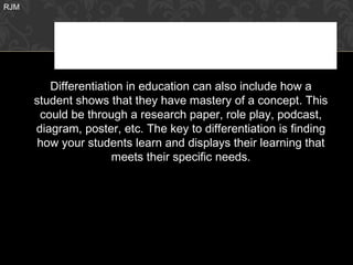 RJM




         Differentiation in education can also include how a
      student shows that they have mastery of a concept. This
       could be through a research paper, role play, podcast,
      diagram, poster, etc. The key to differentiation is finding
       how your students learn and displays their learning that
                      meets their specific needs.
 