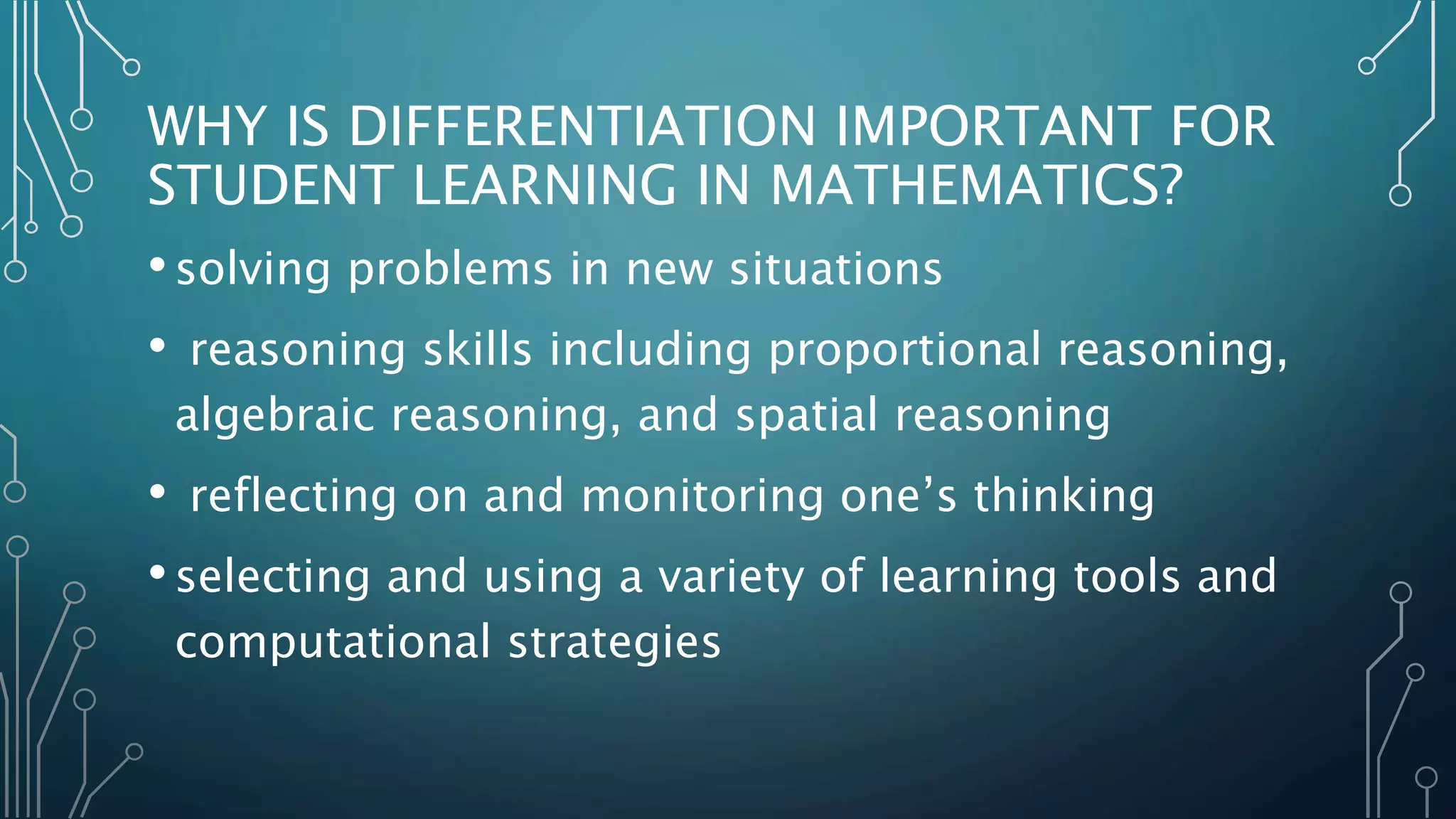 WHY IS DIFFERENTIATION IMPORTANT FOR
STUDENT LEARNING IN MATHEMATICS?
•solving problems in new situations
• reasoning skills including proportional reasoning,
algebraic reasoning, and spatial reasoning
• reflecting on and monitoring one’s thinking
•selecting and using a variety of learning tools and
computational strategies
 