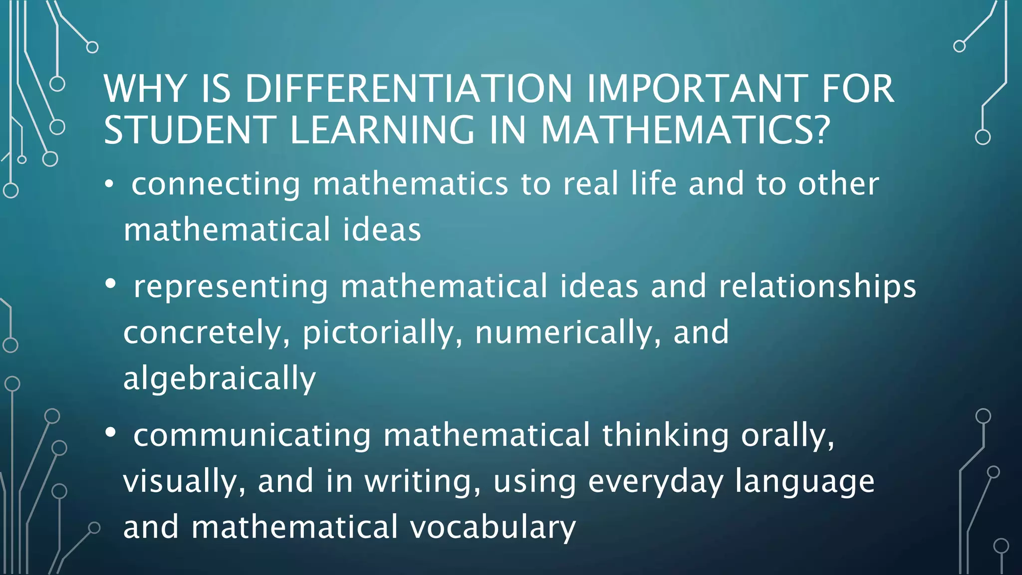 WHY IS DIFFERENTIATION IMPORTANT FOR
STUDENT LEARNING IN MATHEMATICS?
• connecting mathematics to real life and to other
mathematical ideas
• representing mathematical ideas and relationships
concretely, pictorially, numerically, and
algebraically
• communicating mathematical thinking orally,
visually, and in writing, using everyday language
and mathematical vocabulary
 