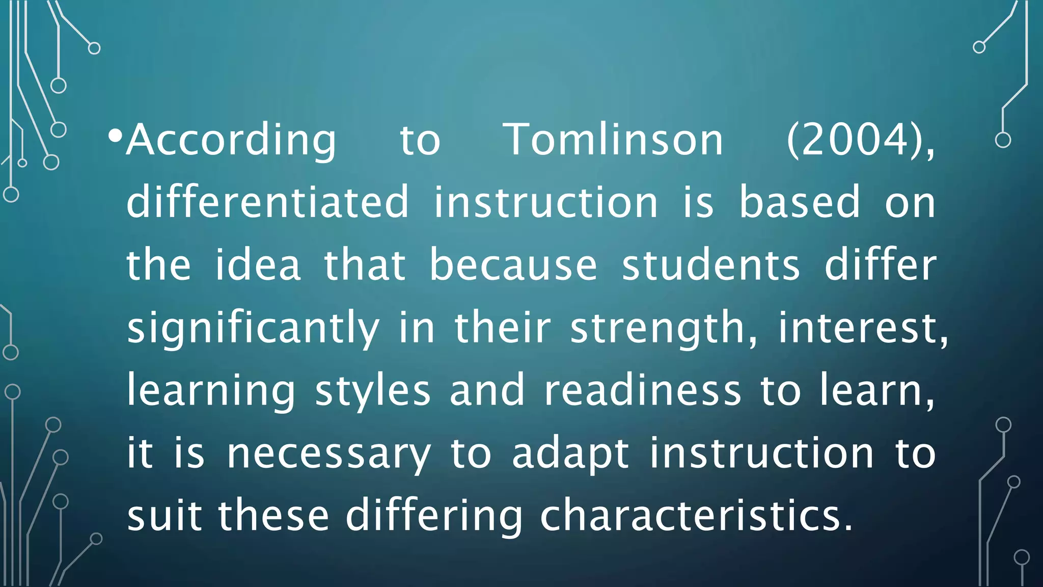 •According to Tomlinson (2004),
differentiated instruction is based on
the idea that because students differ
significantly in their strength, interest,
learning styles and readiness to learn,
it is necessary to adapt instruction to
suit these differing characteristics.
 