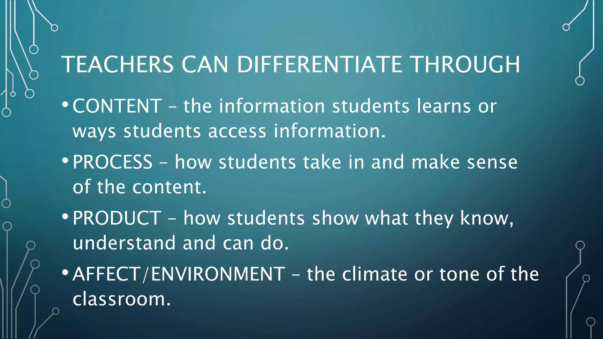 TEACHERS CAN DIFFERENTIATE THROUGH
•CONTENT – the information students learns or
ways students access information.
•PROCESS – how students take in and make sense
of the content.
•PRODUCT – how students show what they know,
understand and can do.
•AFFECT/ENVIRONMENT – the climate or tone of the
classroom.
 