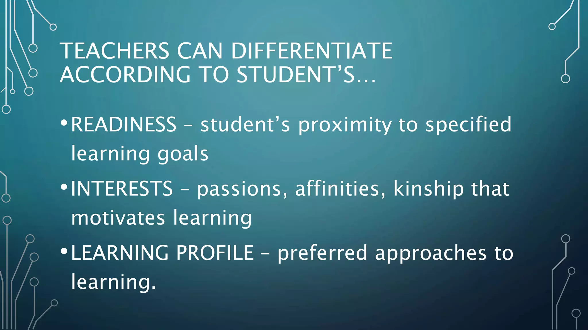 TEACHERS CAN DIFFERENTIATE
ACCORDING TO STUDENT’S…
•READINESS – student’s proximity to specified
learning goals
•INTERESTS – passions, affinities, kinship that
motivates learning
•LEARNING PROFILE – preferred approaches to
learning.
 