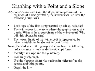 Graphing with a Point and a Slope
Advanced Learners: Given the slope-intercept form of the
   equation of a line, y=mx+b, the students will answer the
   following questions:

•  The slope of the line is represented by which variable?
•  The y-intercept is the point where the graph crosses the
   y-axis. What is the x-coordinate of the y-intercept? Why
   will this always be true?
• The y-coordinate of the y-intercept is represented by
   which variable in the slope-intercept form?
Next, the students in this group will complete the following
   tasks given equations in slope-intercept form:
• Identify the slope and the y-intercept.
• Plot the y-intercept.
• Use the slope to count rise and run in order to find the
   second and third points.
• Graph the line.
 