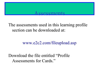 Assessments
The assessments used in this learning profile
 section can be downloaded at:

        www.e2c2.com/fileupload.asp

Download the file entitled “Profile
 Assessments for Cards.”
 