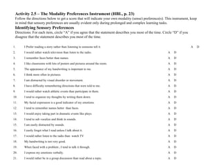 Activity 2.5 – The Modality Preferences Instrument (HBL, p. 23)
 Follow the directions below to get a score that will indicate your own modality (sense) preference(s). This instrument, keep
 in mind that sensory preferences are usually evident only during prolonged and complex learning tasks.
 Identifying Sensory Preferences
 Directions: For each item, circle “A” if you agree that the statement describes you most of the time. Circle “D” if you
 disagree that the statement describes you most of the time.

1.     I Prefer reading a story rather than listening to someone tell it.                                                  A    D
2.     I would rather watch television than listen to the radio.                                          A   D
3.     I remember faces better than names.                                                                A   D
4.     I like classrooms with lots of posters and pictures around the room.                               A   D
5.     The appearance of my handwriting is important to me.                                               A   D
6.     I think more often in pictures.                                                                    A   D
7.     I am distracted by visual disorder or movement.                                                    A   D
8.     I have difficulty remembering directions that were told to me.                                     A   D
9.     I would rather watch athletic events than participate in them.                                     A   D
10.    I tend to organize my thoughts by writing them down.                                               A   D
11.    My facial expression is a good indicator of my emotions.                                           A   D
12.    I tend to remember names better than faces.                                                        A   D
13.    I would enjoy taking part in dramatic events like plays.                                           A   D
14.    I tend to sub vocalize and think in sounds.                                                        A   D
15.    I am easily distracted by sounds.                                                                  A   D
16.    I easily forget what I read unless I talk about it.                                                A   D
17.    I would rather listen to the radio than watch TV                                                   A   D
18.    My handwriting is not very good.                                                                   A   D
19.    When faced with a problem , I tend to talk it through.                                             A   D
20.    I express my emotions verbally.                                                                    A   D
21.    I would rather be in a group discussion than read about a topic.                                   A   D
 