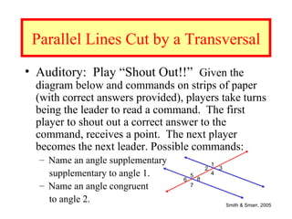 Parallel Lines Cut by a Transversal
• Auditory: Play “Shout Out!!” Given the
  diagram below and commands on strips of paper
  (with correct answers provided), players take turns
  being the leader to read a command. The first
  player to shout out a correct answer to the
  command, receives a point. The next player
  becomes the next leader. Possible commands:
  – Name an angle supplementary                   1
                                              2       3
    supplementary to angle 1.         5
                                          8
                                                  4
                                  6
  – Name an angle congruent           7

    to angle 2.                                           Smith & Smarr, 2005
 