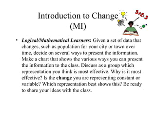 Introduction to Change
                   (MI)
• Logical/Mathematical Learners: Given a set of data that
  changes, such as population for your city or town over
  time, decide on several ways to present the information.
  Make a chart that shows the various ways you can present
  the information to the class. Discuss as a group which
  representation you think is most effective. Why is it most
  effective? Is the change you are representing constant or
  variable? Which representation best shows this? Be ready
  to share your ideas with the class.
 