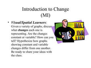 Introduction to Change
                   (MI)
• Visual/Spatial Learners:
  Given a variety of graphs, discuss
  what changes each one is
  representing. Are the changes
  constant or variable? How can you
  tell? Hypothesize how graphs
  showing constant and variable
  changes differ from one another.
  Be ready to share your ideas with
  the class.
 