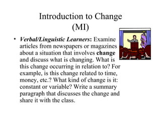 Introduction to Change
                   (MI)
• Verbal/Linguistic Learners: Examine
  articles from newspapers or magazines
  about a situation that involves change
  and discuss what is changing. What is
  this change occurring in relation to? For
  example, is this change related to time,
  money, etc.? What kind of change is it:
  constant or variable? Write a summary
  paragraph that discusses the change and
  share it with the class.
 