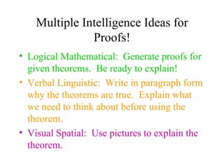 Multiple Intelligence Ideas for
               Proofs!
• Logical Mathematical: Generate proofs for
  given theorems. Be ready to explain!
• Verbal Linguistic: Write in paragraph form
  why the theorems are true. Explain what
  we need to think about before using the
  theorem.
• Visual Spatial: Use pictures to explain the
  theorem.
 
