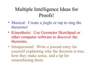 Multiple Intelligence Ideas for
               Proofs!
• Musical: Create a jingle or rap to sing the
  theorems!
• Kinesthetic: Use Geometer Sketchpad or
  other computer software to discover the
  theorems.
• Intrapersonal: Write a journal entry for
  yourself explaining why the theorem is true,
  how they make sense, and a tip for
  remembering them.
 
