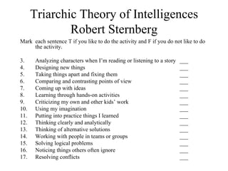 Triarchic Theory of Intelligences
              Robert Sternberg
Mark each sentence T if you like to do the activity and F if you do not like to do
     the activity.

3.     Analyzing characters when I’m reading or listening to a story   ___
4.     Designing new things                                            ___
5.     Taking things apart and fixing them                             ___
6.     Comparing and contrasting points of view                        ___
7.     Coming up with ideas                                            ___
8.     Learning through hands-on activities                            ___
9.     Criticizing my own and other kids’ work                         ___
10.    Using my imagination                                            ___
11.    Putting into practice things I learned                          ___
12.    Thinking clearly and analytically                               ___
13.    Thinking of alternative solutions                               ___
14.    Working with people in teams or groups                          ___
15.    Solving logical problems                                        ___
16.    Noticing things others often ignore                             ___
17.    Resolving conflicts                                             ___
 