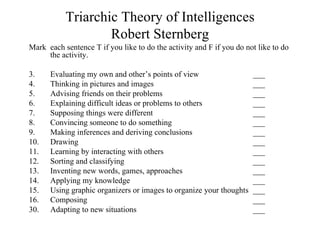 Triarchic Theory of Intelligences
                   Robert Sternberg
Mark each sentence T if you like to do the activity and F if you do not like to do
     the activity.

3.    Evaluating my own and other’s points of view                    ___
4.    Thinking in pictures and images                                 ___
5.    Advising friends on their problems                              ___
6.    Explaining difficult ideas or problems to others                ___
7.    Supposing things were different                                 ___
8.    Convincing someone to do something                              ___
9.    Making inferences and deriving conclusions                      ___
10.   Drawing                                                         ___
11.   Learning by interacting with others                             ___
12.   Sorting and classifying                                         ___
13.   Inventing new words, games, approaches                          ___
14.   Applying my knowledge                                           ___
15.   Using graphic organizers or images to organize your thoughts    ___
16.   Composing                                                       ___
30.   Adapting to new situations                                      ___
 