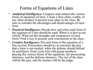 Forms of Equations of Lines
• Analytical Intelligence: Compare and contrast the various
  forms of equations of lines. Create a flow chart, a table, or
  any other product to present your ideas to the class. Be
  sure to consider the advantages and disadvantages of each
  form.
• Practical Intelligence: Decide how and when each form of
  the equation of a line should be used. When is it best to use
  which? What are the strengths and weaknesses of each
  form? Find a way to present your conclusions to the class.
• Creative Intelligence: Put each form of the equation of a
  line on trial. Prosecutors should try to convince the jury
  that a form is not needed, while the defense should defend
  its usefulness. Enact your trial with group members
  playing the various forms of the equations, the prosecuting
  attorneys, and the defense attorneys. The rest of the class
  will be the jury, and the teacher will be the judge.
 