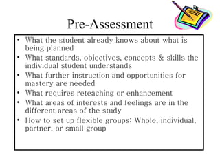 Pre-Assessment
• What the student already knows about what is
  being planned
• What standards, objectives, concepts & skills the
  individual student understands
• What further instruction and opportunities for
  mastery are needed
• What requires reteaching or enhancement
• What areas of interests and feelings are in the
  different areas of the study
• How to set up flexible groups: Whole, individual,
  partner, or small group
 