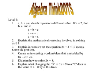 Level 1:
  1. a, b, c and d each represent a different value. If a = 2, find
        b, c, and d.
                 a+b=c
                 a–c=d
                 a+b=5
  2. Explain the mathematical reasoning involved in solving
  card 1.
  3. Explain in words what the equation 2x + 4 = 10 means.
  Solve the problem.
  4. Create an interesting word problem that is modeled by
        8x – 2 = 7x.
  5. Diagram how to solve 2x = 8.
  6. Explain what changing the “3” in 3x = 9 to a “2” does to
        the value of x. Why is this true?
 