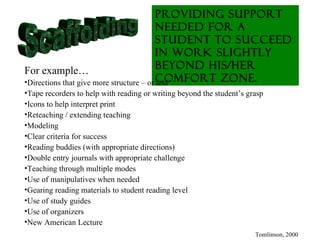 Providing support
                                          needed for a
                                          student to succeed
                                          in work slightly
For example…                              beyond his/her
•Directions that give more structure – or comfort zone.
                                          less
•Tape recorders to help with reading or writing beyond the student’s grasp
•Icons to help interpret print
•Reteaching / extending teaching
•Modeling
•Clear criteria for success
•Reading buddies (with appropriate directions)
•Double entry journals with appropriate challenge
•Teaching through multiple modes
•Use of manipulatives when needed
•Gearing reading materials to student reading level
•Use of study guides
•Use of organizers
•New American Lecture
                                                                       Tomlinson, 2000
 