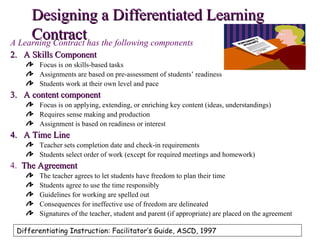 Designing a Differentiated Learning
     Contracthas the following components
A Learning Contract
2. A Skills Component
       Focus is on skills-based tasks
       Assignments are based on pre-assessment of students’ readiness
       Students work at their own level and pace
3. A content component
       Focus is on applying, extending, or enriching key content (ideas, understandings)
       Requires sense making and production
       Assignment is based on readiness or interest
4. A Time Line
       Teacher sets completion date and check-in requirements
       Students select order of work (except for required meetings and homework)
4. The Agreement
       The teacher agrees to let students have freedom to plan their time
       Students agree to use the time responsibly
       Guidelines for working are spelled out
       Consequences for ineffective use of freedom are delineated
       Signatures of the teacher, student and parent (if appropriate) are placed on the agreement

 Differentiating Instruction: Facilitator’s Guide, ASCD, 1997
 