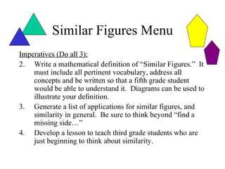 Similar Figures Menu
Imperatives (Do all 3):
2. Write a mathematical definition of “Similar Figures.” It
    must include all pertinent vocabulary, address all
    concepts and be written so that a fifth grade student
    would be able to understand it. Diagrams can be used to
    illustrate your definition.
3. Generate a list of applications for similar figures, and
    similarity in general. Be sure to think beyond “find a
    missing side…”
4. Develop a lesson to teach third grade students who are
    just beginning to think about similarity.
 