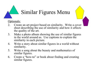 Similar Figures Menu
Optionals:
2. Create an art project based on similarity. Write a cover
    sheet describing the use of similarity and how it affects
    the quality of the art.
3. Make a photo album showing the use of similar figures
    in the world around us. Use captions to explain the
    similarity in each picture.
4. Write a story about similar figures in a world without
    similarity.
5. Write a song about the beauty and mathematics of
    similar figures.
6. Create a “how-to” or book about finding and creating
    similar figures.
 